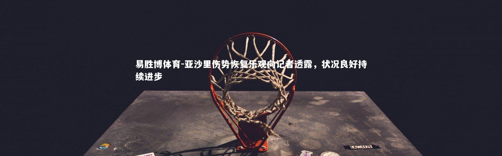 易胜博体育-亚沙里伤势恢复乐观向记者透露，状况良好持续进步