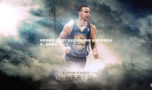 易胜博体育-篮网签下落选人转租赴鹈鹕 加持灰熊势在必得，篮网再签