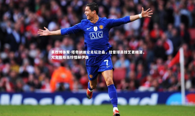 易胜博体育-塔奇纳迪论足坛沧桑，往昔球员技艺更精湛，尤文图斯当珍惜赫伊森