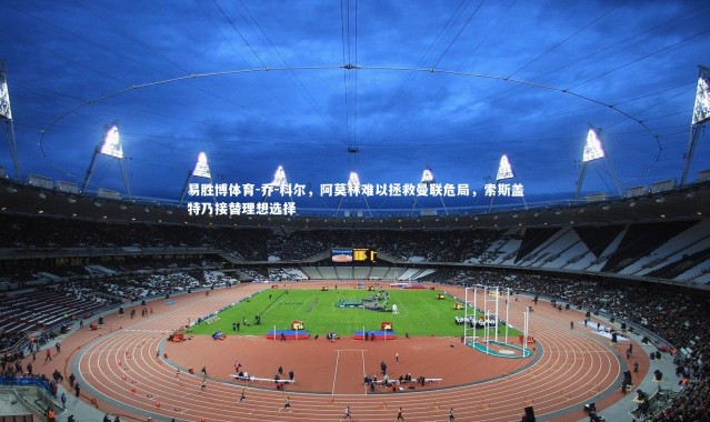 易胜博体育-乔-科尔，阿莫林难以拯救曼联危局，索斯盖特乃接替理想选择