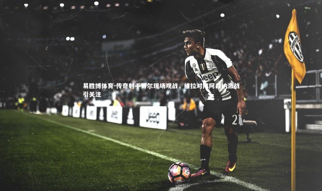 易胜博体育-传奇射手劳尔现场观战，维拉对阵阿森纳激战引关注