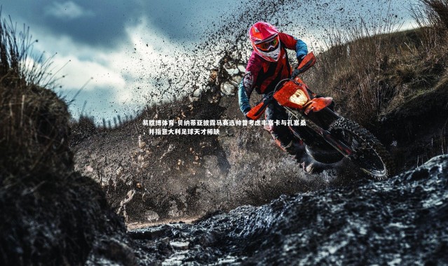 易胜博体育-贝纳蒂亚披露马赛选帅曾考虑丰塞卡与孔塞桑，并指意大利足球天才稀缺