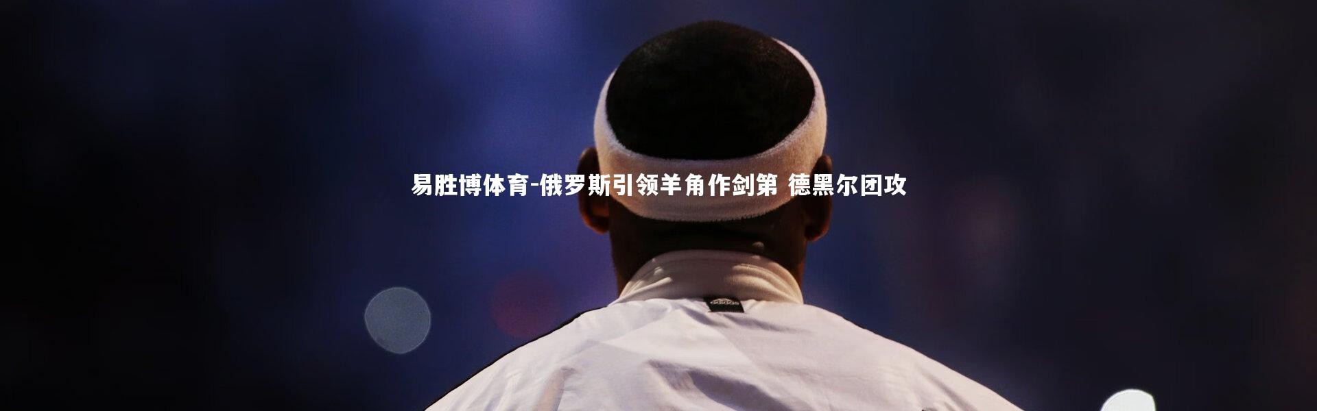 易胜博体育-俄罗斯引领羊角作剑第 德黑尔团攻