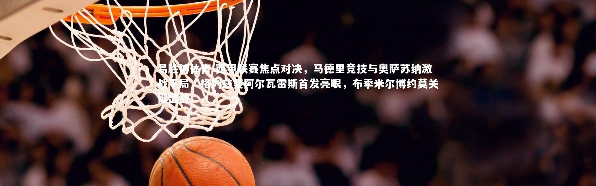 易胜博体育-西甲联赛焦点对决，马德里竞技与奥萨苏纳激战平局，格列兹曼阿尔瓦雷斯首发亮眼，布季米尔博约莫关键出战