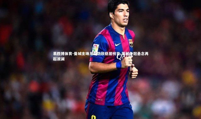 易胜博体育-曼城主场力克劲敌稳居榜首 英超争冠悬念再起波澜