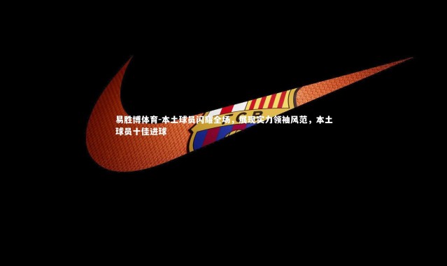 易胜博体育-本土球员闪耀全场，展现实力领袖风范，本土球员十佳进球