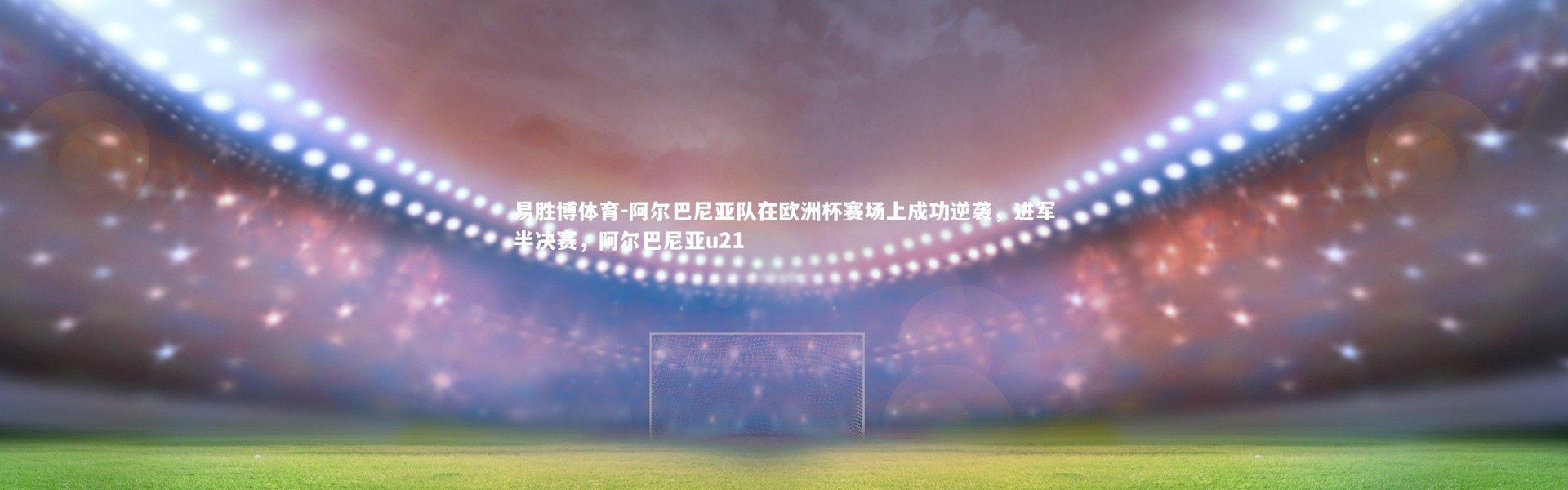 易胜博体育-阿尔巴尼亚队在欧洲杯赛场上成功逆袭，进军半决赛，阿尔巴尼亚u21