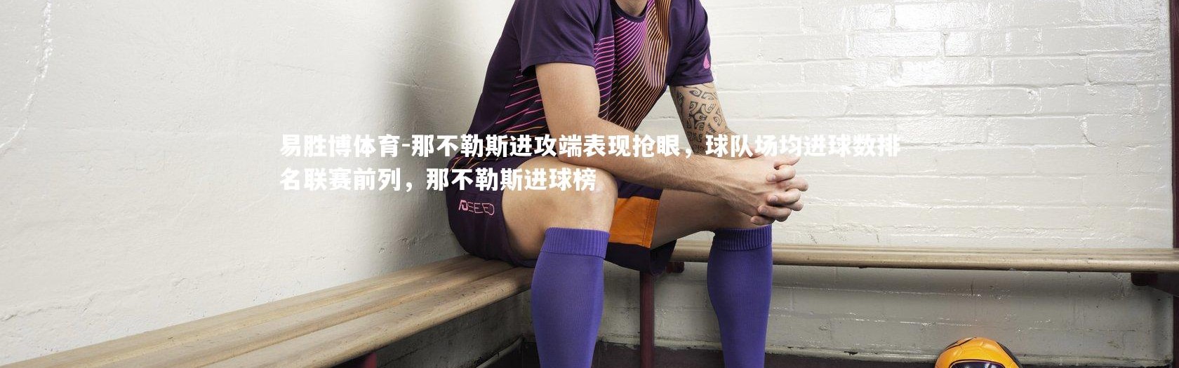 易胜博体育-那不勒斯进攻端表现抢眼，球队场均进球数排名联赛前列，那不勒斯进球榜