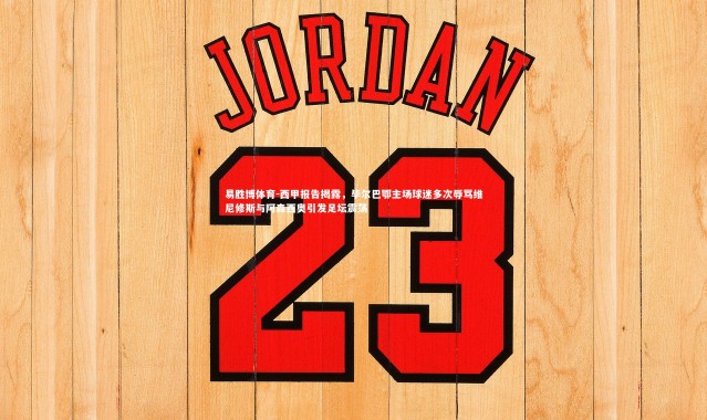 易胜博体育-西甲报告揭露，毕尔巴鄂主场球迷多次辱骂维尼修斯与阿森西奥引发足坛震荡