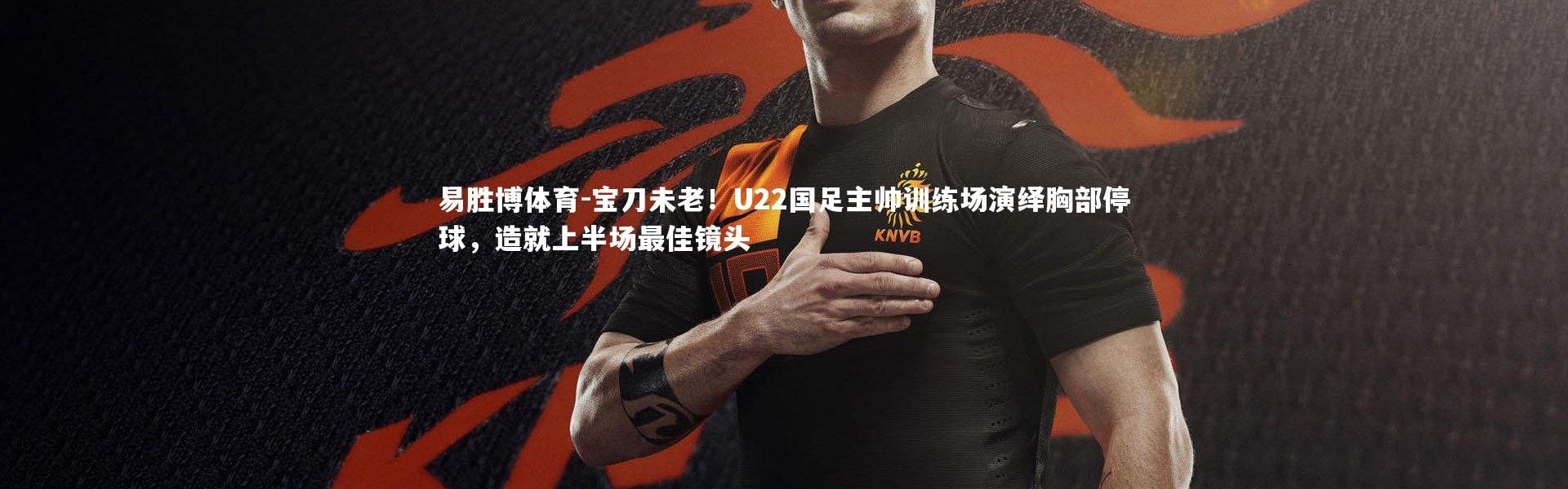 易胜博体育-宝刀未老！U22国足主帅训练场演绎胸部停球，造就上半场最佳镜头