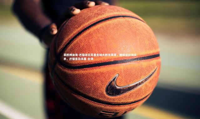 易胜博体育-巴黎圣日耳曼主场大胜克莱蒙，继续追赶领头羊，巴黎圣日耳曼 主场