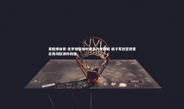 易胜博体育-克罗地亚加时鏖战力克挪威 格子军团坚韧意志再闯欧洲杯四强