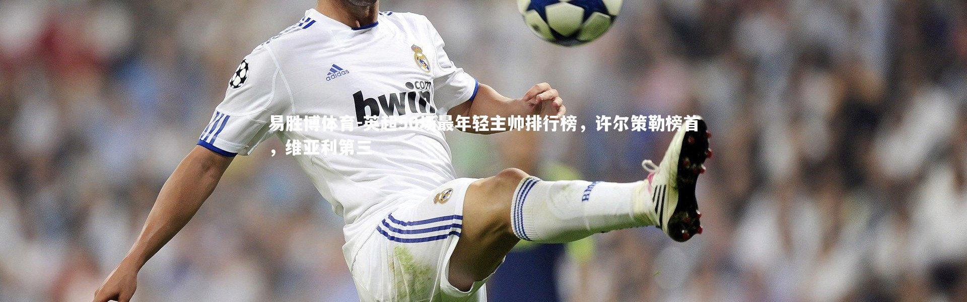 易胜博体育-英超50场最年轻主帅排行榜，许尔策勒榜首，维亚利第三