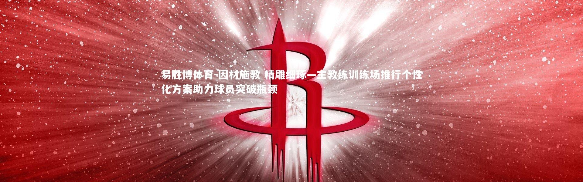 易胜博体育-因材施教 精雕细琢—主教练训练场推行个性化方案助力球员突破瓶颈