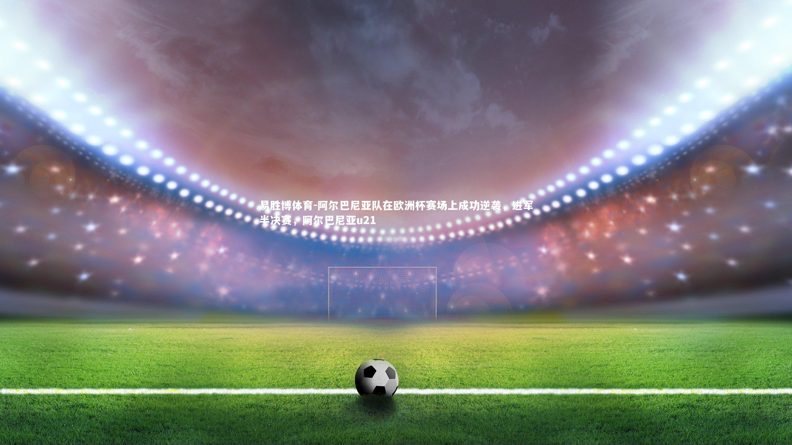 阿尔巴尼亚队在欧洲杯赛场上成功逆袭,进军半决赛,阿尔巴尼亚u21